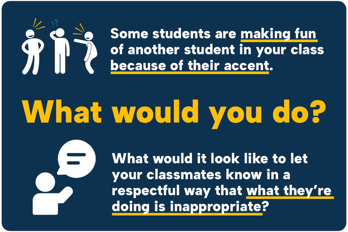 Students making fun of accent Some students are making fun of another student in your class because of their accent. What would you do? What would it look like to let your classmates know in a respectful way that what they’re doing is inappropriate?